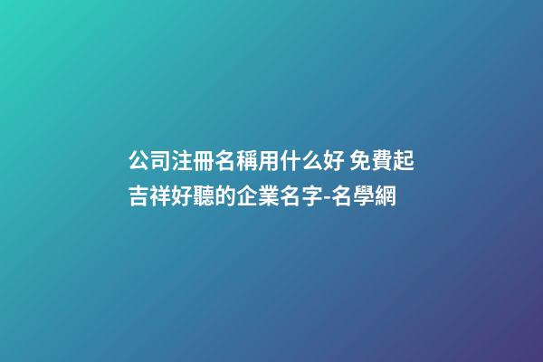公司注冊名稱用什么好 免費起吉祥好聽的企業名字-名學網